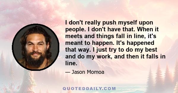 I don't really push myself upon people. I don't have that. When it meets and things fall in line, it's meant to happen. It's happened that way. I just try to do my best and do my work, and then it falls in line.