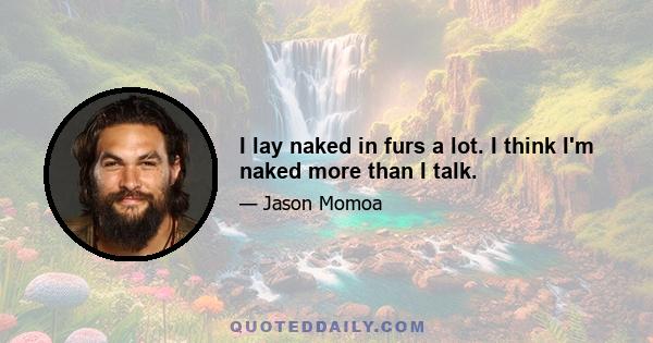 I lay naked in furs a lot. I think I'm naked more than I talk.