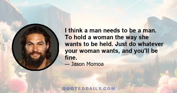 I think a man needs to be a man. To hold a woman the way she wants to be held. Just do whatever your woman wants, and you'll be fine.