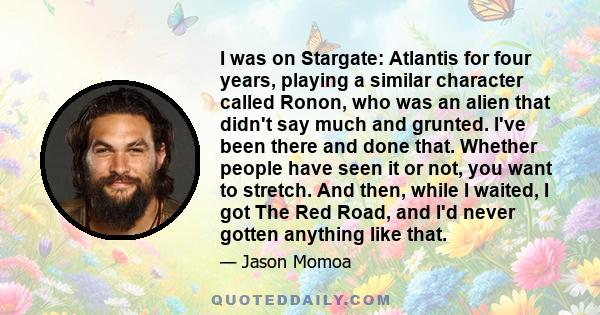 I was on Stargate: Atlantis for four years, playing a similar character called Ronon, who was an alien that didn't say much and grunted. I've been there and done that. Whether people have seen it or not, you want to