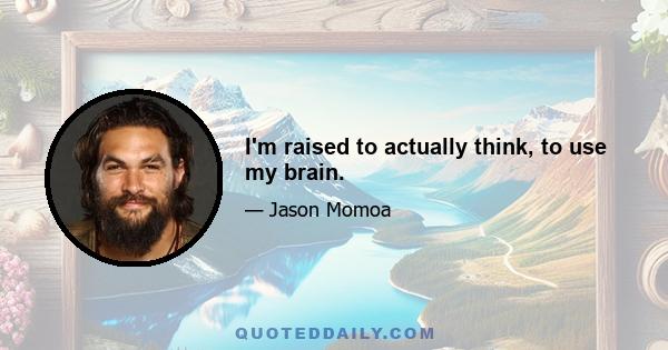 I'm raised to actually think, to use my brain.