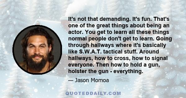 It's not that demanding. It's fun. That's one of the great things about being an actor. You get to learn all these things normal people don't get to learn. Going through hallways where it's basically like S.W.A.T.