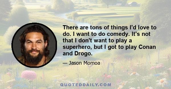 There are tons of things I'd love to do. I want to do comedy. It's not that I don't want to play a superhero, but I got to play Conan and Drogo.