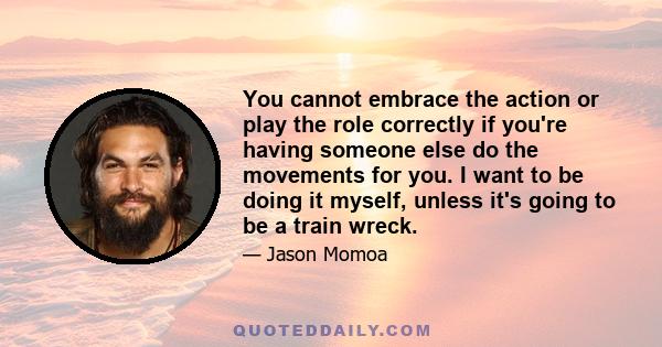 You cannot embrace the action or play the role correctly if you're having someone else do the movements for you. I want to be doing it myself, unless it's going to be a train wreck.