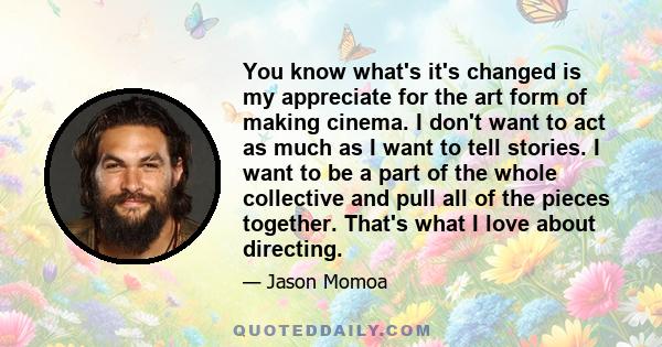 You know what's it's changed is my appreciate for the art form of making cinema. I don't want to act as much as I want to tell stories. I want to be a part of the whole collective and pull all of the pieces together.