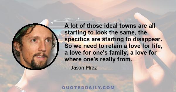 A lot of those ideal towns are all starting to look the same, the specifics are starting to disappear. So we need to retain a love for life, a love for one's family, a love for where one's really from.