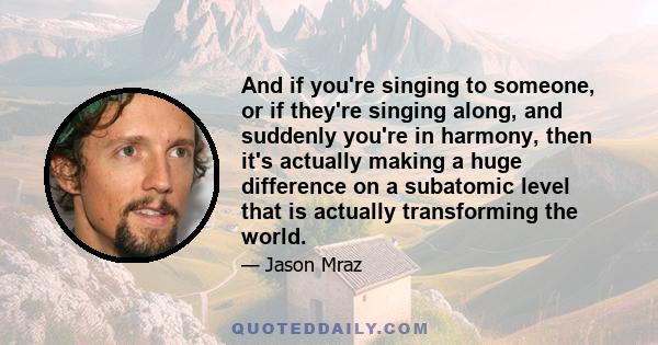 And if you're singing to someone, or if they're singing along, and suddenly you're in harmony, then it's actually making a huge difference on a subatomic level that is actually transforming the world.