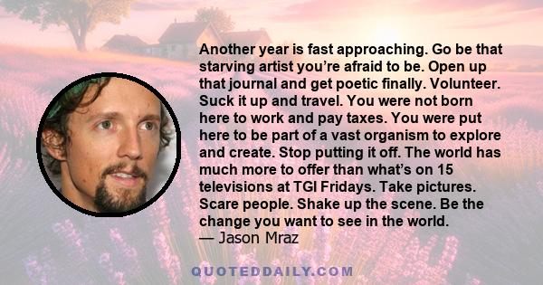 Another year is fast approaching. Go be that starving artist you’re afraid to be. Open up that journal and get poetic finally. Volunteer. Suck it up and travel. You were not born here to work and pay taxes. You were put 