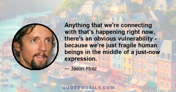 Anything that we're connecting with that's happening right now, there's an obvious vulnerability - because we're just fragile human beings in the middle of a just-now expression.