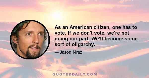 As an American citizen, one has to vote. If we don't vote, we're not doing our part. We'll become some sort of oligarchy.