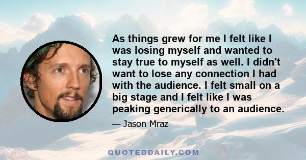 As things grew for me I felt like I was losing myself and wanted to stay true to myself as well. I didn't want to lose any connection I had with the audience. I felt small on a big stage and I felt like I was peaking