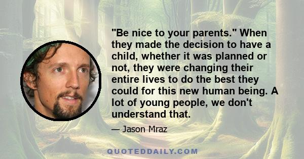 Be nice to your parents. When they made the decision to have a child, whether it was planned or not, they were changing their entire lives to do the best they could for this new human being. A lot of young people, we