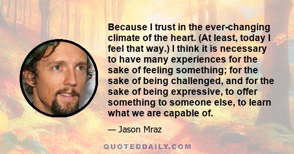 Because I trust in the ever-changing climate of the heart. (At least, today I feel that way.) I think it is necessary to have many experiences for the sake of feeling something; for the sake of being challenged, and for 