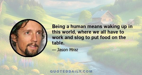 Being a human means waking up in this world, where we all have to work and slog to put food on the table.