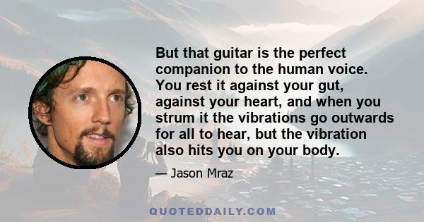 But that guitar is the perfect companion to the human voice. You rest it against your gut, against your heart, and when you strum it the vibrations go outwards for all to hear, but the vibration also hits you on your