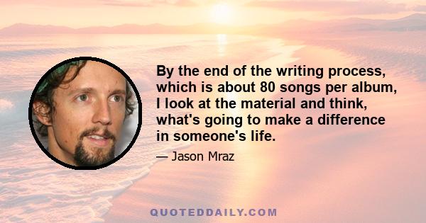 By the end of the writing process, which is about 80 songs per album, I look at the material and think, what's going to make a difference in someone's life.