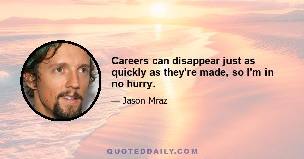 Careers can disappear just as quickly as they're made, so I'm in no hurry.