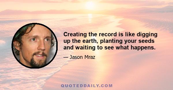 Creating the record is like digging up the earth, planting your seeds and waiting to see what happens.