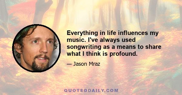 Everything in life influences my music. I've always used songwriting as a means to share what I think is profound.