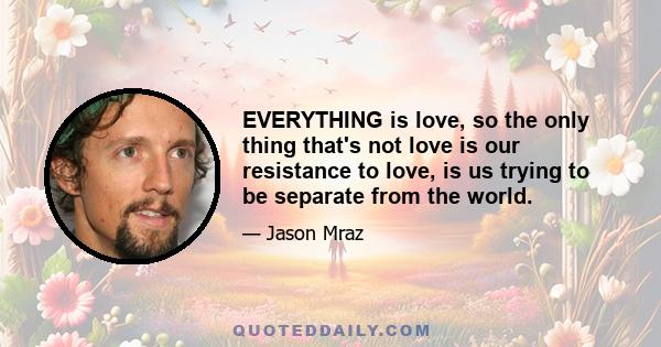 EVERYTHING is love, so the only thing that's not love is our resistance to love, is us trying to be separate from the world.