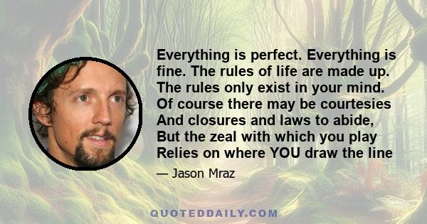 Everything is perfect. Everything is fine. The rules of life are made up. The rules only exist in your mind. Of course there may be courtesies And closures and laws to abide, But the zeal with which you play Relies on