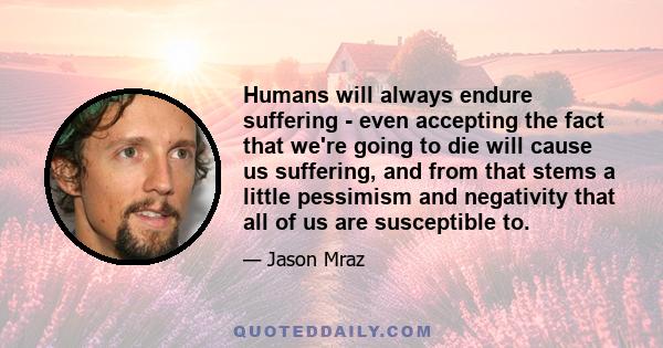 Humans will always endure suffering - even accepting the fact that we're going to die will cause us suffering, and from that stems a little pessimism and negativity that all of us are susceptible to.