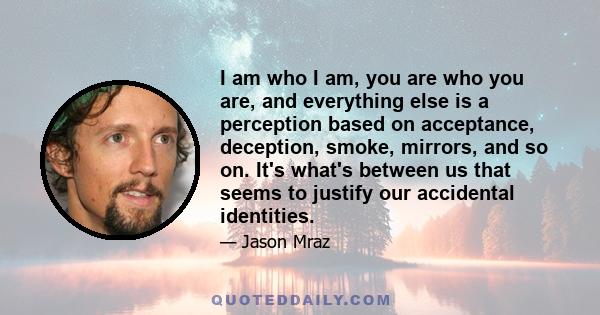 I am who I am, you are who you are, and everything else is a perception based on acceptance, deception, smoke, mirrors, and so on. It's what's between us that seems to justify our accidental identities.