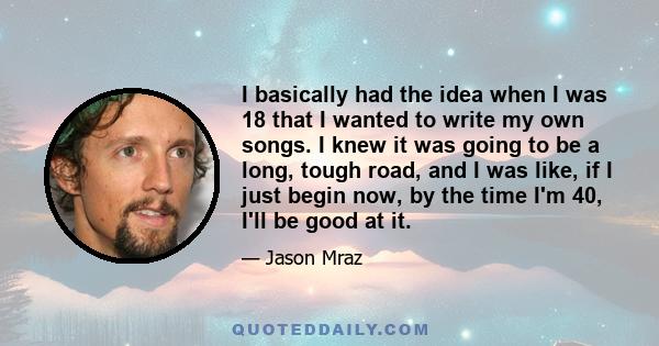 I basically had the idea when I was 18 that I wanted to write my own songs. I knew it was going to be a long, tough road, and I was like, if I just begin now, by the time I'm 40, I'll be good at it.