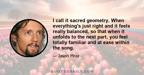 I call it sacred geometry. When everything's just right and it feels really balanced, so that when it unfolds to the next part, you feel totally familiar and at ease within the song.