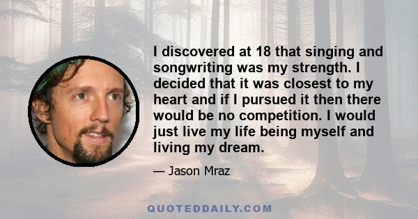 I discovered at 18 that singing and songwriting was my strength. I decided that it was closest to my heart and if I pursued it then there would be no competition. I would just live my life being myself and living my