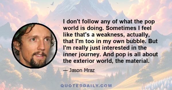 I don't follow any of what the pop world is doing. Sometimes I feel like that's a weakness, actually, that I'm too in my own bubble. But I'm really just interested in the inner journey. And pop is all about the exterior 