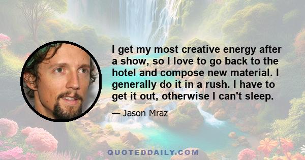 I get my most creative energy after a show, so I love to go back to the hotel and compose new material. I generally do it in a rush. I have to get it out, otherwise I can't sleep.