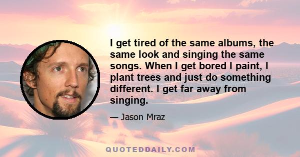 I get tired of the same albums, the same look and singing the same songs. When I get bored I paint, I plant trees and just do something different. I get far away from singing.