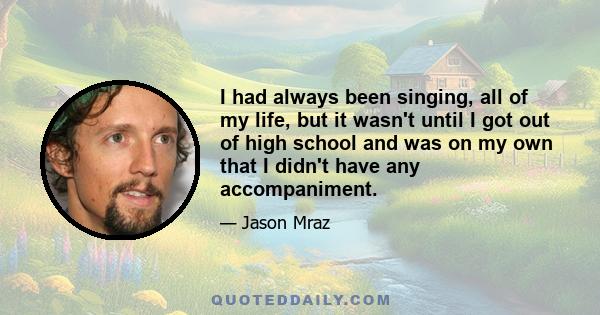 I had always been singing, all of my life, but it wasn't until I got out of high school and was on my own that I didn't have any accompaniment.