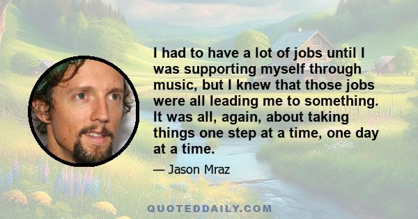 I had to have a lot of jobs until I was supporting myself through music, but I knew that those jobs were all leading me to something. It was all, again, about taking things one step at a time, one day at a time.