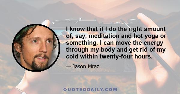 I know that if I do the right amount of, say, meditation and hot yoga or something, I can move the energy through my body and get rid of my cold within twenty-four hours.