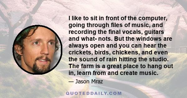 I like to sit in front of the computer, going through files of music, and recording the final vocals, guitars and what- nots. But the windows are always open and you can hear the crickets, birds, chickens, and even the