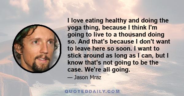 I love eating healthy and doing the yoga thing, because I think I'm going to live to a thousand doing so. And that's because I don't want to leave here so soon. I want to stick around as long as I can, but I know that's 