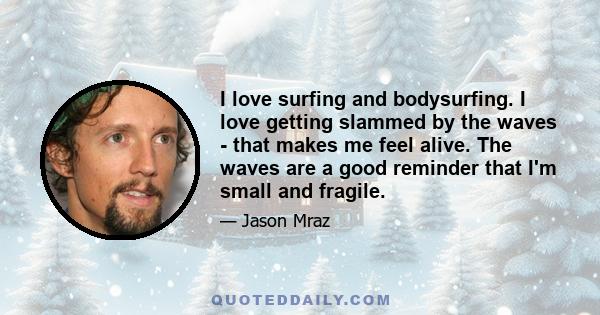 I love surfing and bodysurfing. I love getting slammed by the waves - that makes me feel alive. The waves are a good reminder that I'm small and fragile.