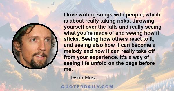 I love writing songs with people, which is about really taking risks, throwing yourself over the falls and really seeing what you're made of and seeing how it sticks. Seeing how others react to it, and seeing also how