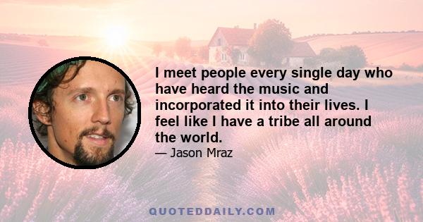 I meet people every single day who have heard the music and incorporated it into their lives. I feel like I have a tribe all around the world.