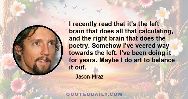 I recently read that it's the left brain that does all that calculating, and the right brain that does the poetry. Somehow I've veered way towards the left. I've been doing it for years. Maybe I do art to balance it out.