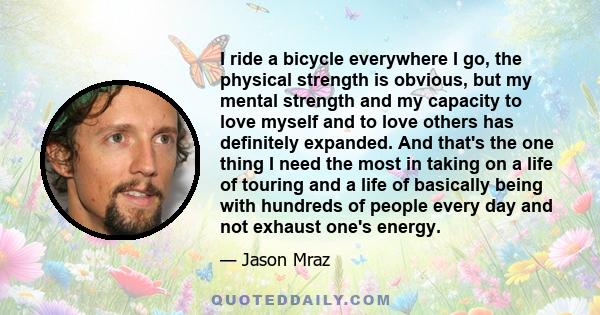 I ride a bicycle everywhere I go, the physical strength is obvious, but my mental strength and my capacity to love myself and to love others has definitely expanded. And that's the one thing I need the most in taking on 