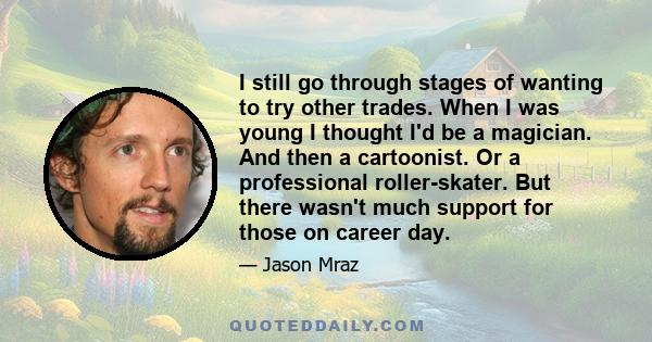 I still go through stages of wanting to try other trades. When I was young I thought I'd be a magician. And then a cartoonist. Or a professional roller-skater. But there wasn't much support for those on career day.