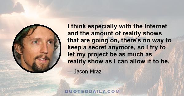 I think especially with the Internet and the amount of reality shows that are going on, there's no way to keep a secret anymore, so I try to let my project be as much as reality show as I can allow it to be.