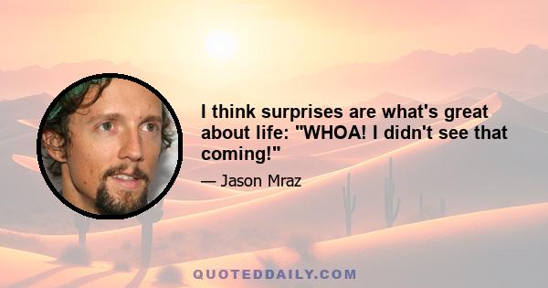 I think surprises are what's great about life: WHOA! I didn't see that coming!