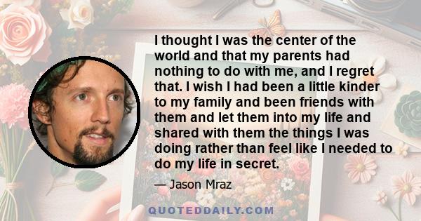 I thought I was the center of the world and that my parents had nothing to do with me, and I regret that. I wish I had been a little kinder to my family and been friends with them and let them into my life and shared