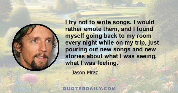 I try not to write songs. I would rather emote them, and I found myself going back to my room every night while on my trip, just pouring out new songs and new stories about what I was seeing, what I was feeling.