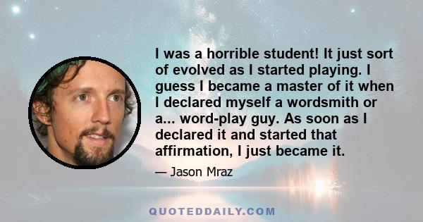 I was a horrible student! It just sort of evolved as I started playing. I guess I became a master of it when I declared myself a wordsmith or a... word-play guy. As soon as I declared it and started that affirmation, I