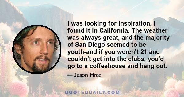 I was looking for inspiration. I found it in California. The weather was always great, and the majority of San Diego seemed to be youth-and if you weren't 21 and couldn't get into the clubs, you'd go to a coffeehouse